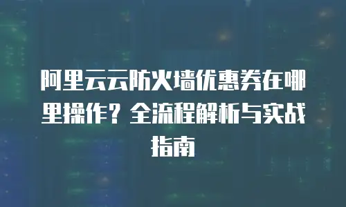阿里云云防火墙优惠券在哪里操作？全流程解析与实战指南