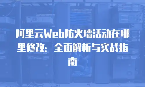 阿里云Web防火墙活动在哪里修改：全面解析与实战指南