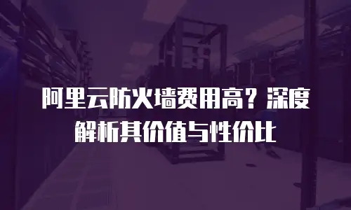 阿里云防火墙费用高？深度解析其价值与性价比