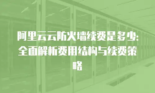 阿里云云防火墙续费是多少：全面解析费用结构与续费策略