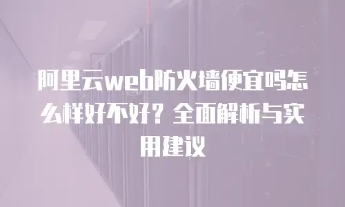 阿里云web防火墙便宜吗怎么样好不好？全面解析与实用建议