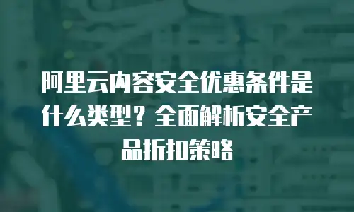 阿里云内容安全优惠条件是什么类型？全面解析安全产品折扣策略
