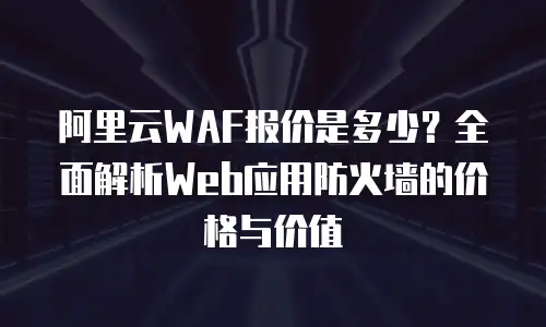 阿里云WAF报价是多少？全面解析Web应用防火墙的价格与价值
