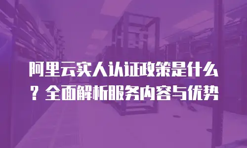 阿里云实人认证政策是什么？全面解析服务内容与优势