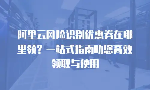 阿里云风险识别优惠券在哪里领？一站式指南助您高效领取与使用