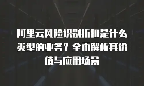 阿里云风险识别折扣是什么类型的业务？全面解析其价值与应用场景