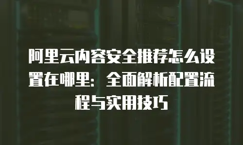阿里云内容安全推荐怎么设置在哪里：全面解析配置流程与实用技巧