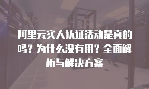 阿里云实人认证活动是真的吗？为什么没有用？全面解析与解决方案