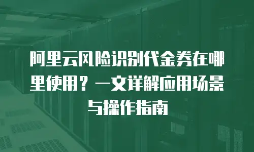 阿里云风险识别代金券在哪里使用？一文详解应用场景与操作指南