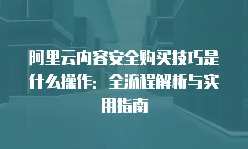 阿里云内容安全购买技巧是什么操作：全流程解析与实用指南