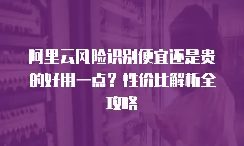 阿里云风险识别便宜还是贵的好用一点？性价比解析全攻略