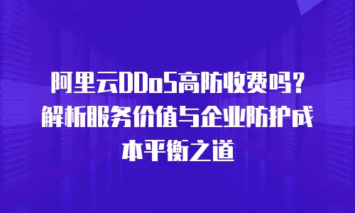 阿里云DDoS高防收费吗？解析服务价值与企业防护成本平衡之道
