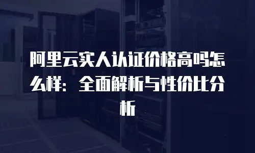 阿里云实人认证价格高吗怎么样：全面解析与性价比分析