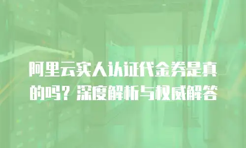 阿里云实人认证代金券是真的吗？深度解析与权威解答