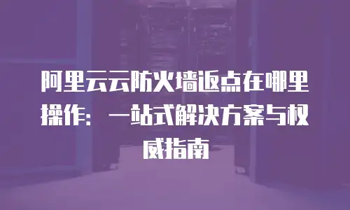 阿里云云防火墙返点在哪里操作：一站式解决方案与权威指南
