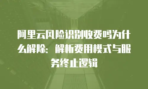 阿里云风险识别收费吗为什么解除：解析费用模式与服务终止逻辑