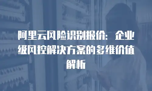 阿里云风险识别报价：企业级风控解决方案的多维价值解析