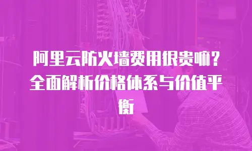 阿里云防火墙费用很贵嘛？全面解析价格体系与价值平衡