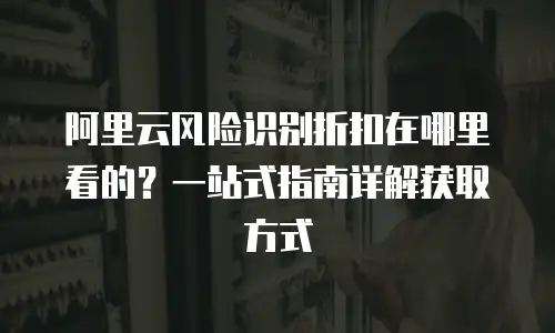 阿里云风险识别折扣在哪里看的？一站式指南详解获取方式