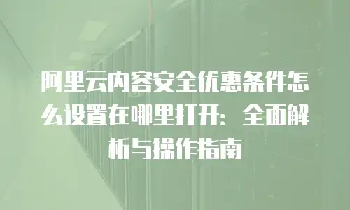阿里云内容安全优惠条件怎么设置在哪里打开：全面解析与操作指南
