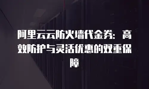 阿里云云防火墙代金券：高效防护与灵活优惠的双重保障