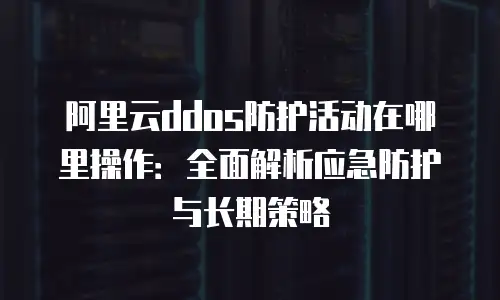 阿里云ddos防护活动在哪里操作：全面解析应急防护与长期策略