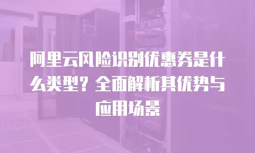 阿里云风险识别优惠券是什么类型？全面解析其优势与应用场景