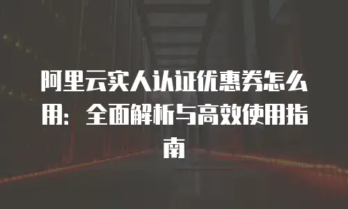 阿里云实人认证优惠券怎么用：全面解析与高效使用指南