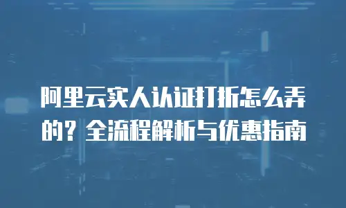 阿里云实人认证打折怎么弄的？全流程解析与优惠指南