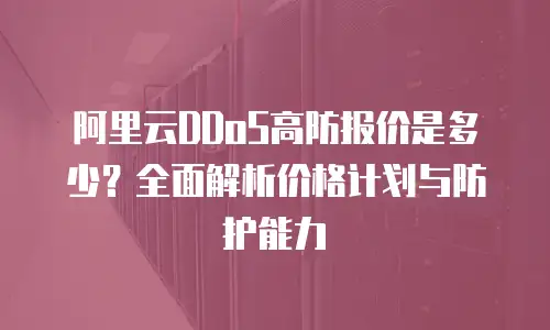 阿里云DDoS高防报价是多少？全面解析价格计划与防护能力