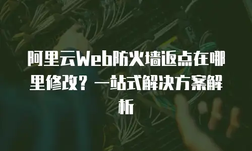 阿里云Web防火墙返点在哪里修改？一站式解决方案解析