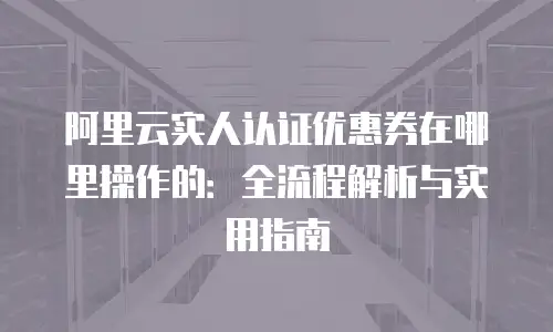 阿里云实人认证优惠券在哪里操作的：全流程解析与实用指南