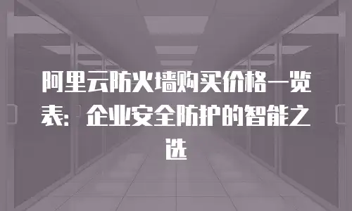 阿里云防火墙购买价格一览表：企业安全防护的智能之选