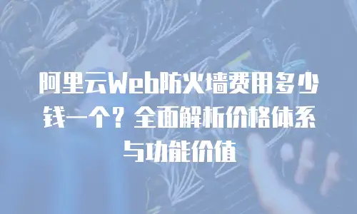阿里云Web防火墙费用多少钱一个？全面解析价格体系与功能价值