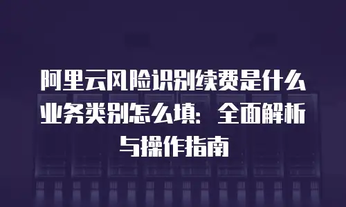 阿里云风险识别续费是什么业务类别怎么填：全面解析与操作指南