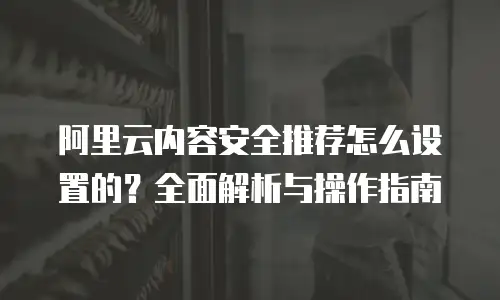 阿里云内容安全推荐怎么设置的？全面解析与操作指南