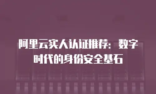 阿里云实人认证推荐：数字时代的身份安全基石