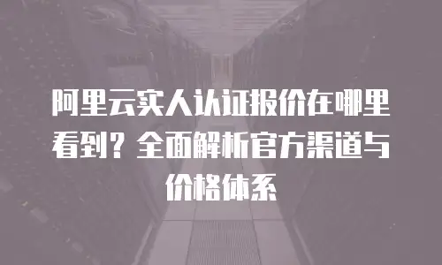 阿里云实人认证报价在哪里看到？全面解析官方渠道与价格体系
