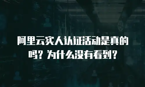 阿里云实人认证活动是真的吗？为什么没有看到？