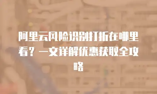 阿里云风险识别打折在哪里看？一文详解优惠获取全攻略