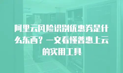 阿里云风险识别优惠券是什么东西？一文看懂普惠上云的实用工具