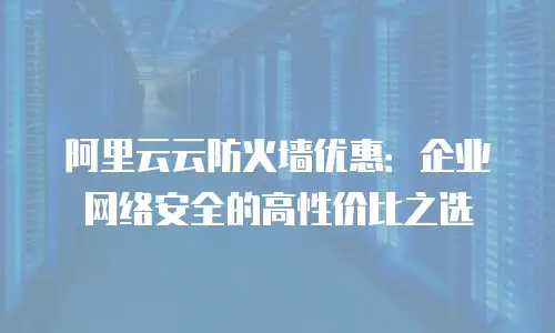 阿里云云防火墙优惠：企业网络安全的高性价比之选