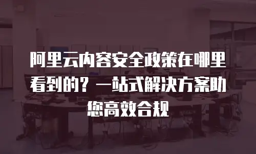 阿里云内容安全政策在哪里看到的？一站式解决方案助您高效合规