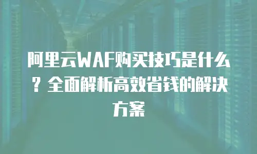 阿里云WAF购买技巧是什么？全面解析高效省钱的解决方案