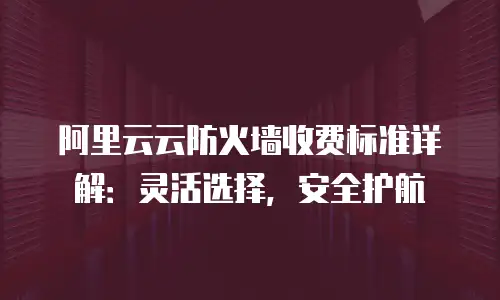 阿里云云防火墙收费标准详解：灵活选择，安全护航