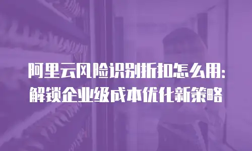 阿里云风险识别折扣怎么用：解锁企业级成本优化新策略