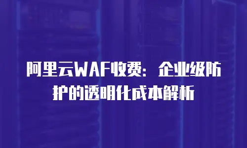 阿里云WAF收费：企业级防护的透明化成本解析