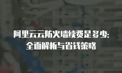 阿里云云防火墙续费是多少：全面解析与省钱策略