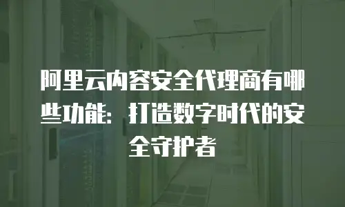 阿里云内容安全代理商有哪些功能：打造数字时代的安全守护者