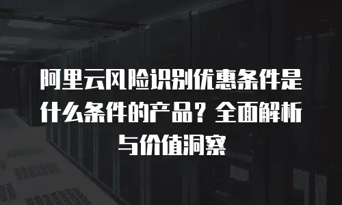 阿里云风险识别优惠条件是什么条件的产品？全面解析与价值洞察